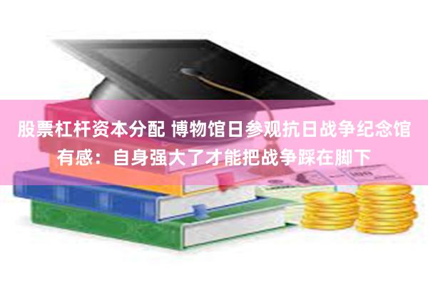 股票杠杆资本分配 博物馆日参观抗日战争纪念馆有感：自身强大了才能把战争踩在脚下