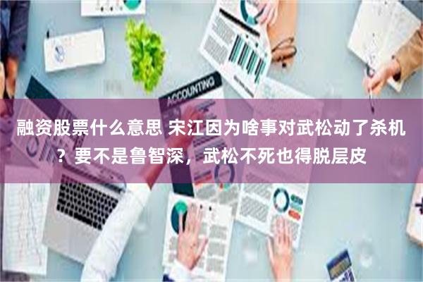 融资股票什么意思 宋江因为啥事对武松动了杀机？要不是鲁智深，武松不死也得脱层皮