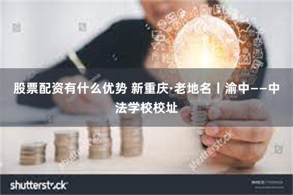 股票配资有什么优势 新重庆·老地名丨渝中——中法学校校址