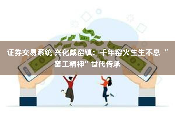 证券交易系统 兴化戴窑镇：千年窑火生生不息 “窑工精神”世代传承