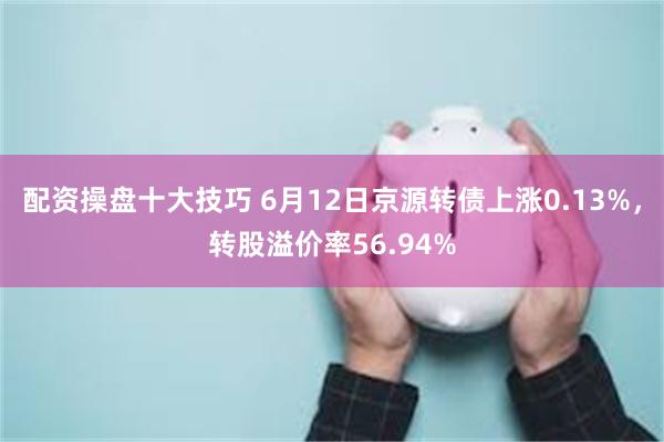 配资操盘十大技巧 6月12日京源转债上涨0.13%，转股溢价率56.94%