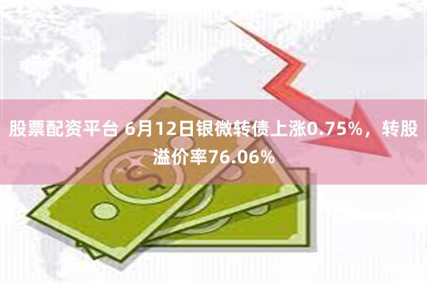 股票配资平台 6月12日银微转债上涨0.75%，转股溢价率76.06%