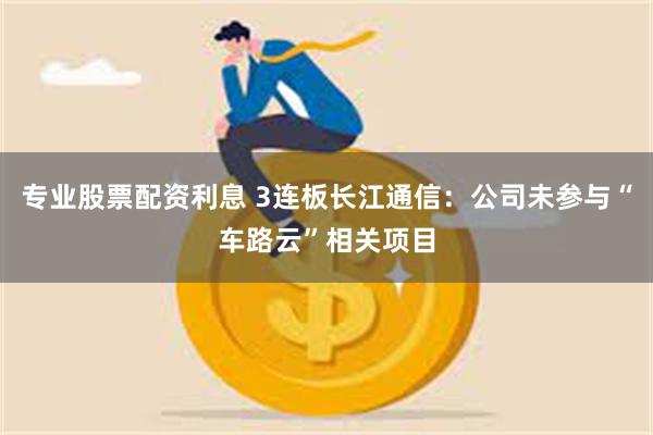 专业股票配资利息 3连板长江通信：公司未参与“车路云”相关项目