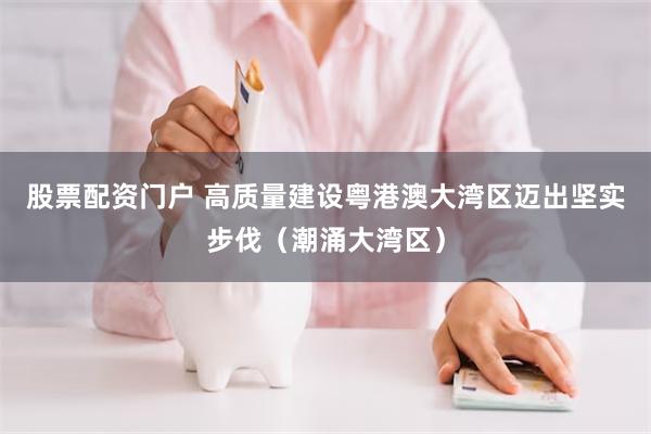 股票配资门户 高质量建设粤港澳大湾区迈出坚实步伐（潮涌大湾区）