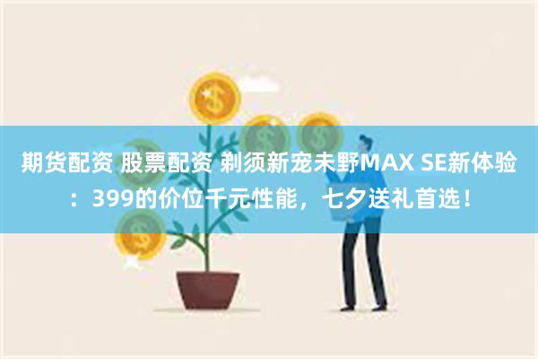 期货配资 股票配资 剃须新宠未野MAX SE新体验：399的价位千元性能，七夕送礼首选！