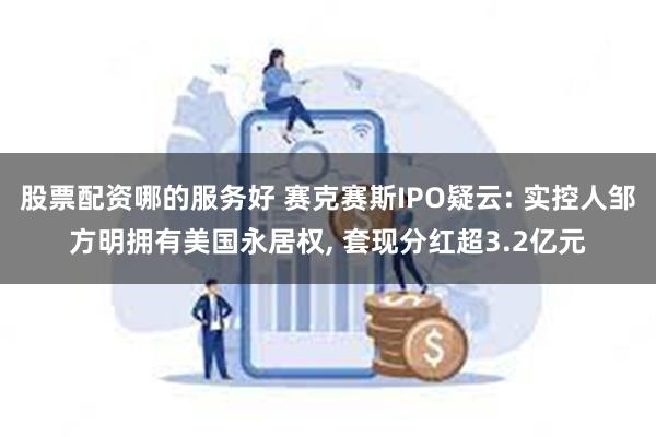 股票配资哪的服务好 赛克赛斯IPO疑云: 实控人邹方明拥有美国永居权, 套现分红超3.2亿元