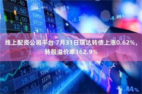 线上配资公司平台 7月31日瑞达转债上涨0.62%，转股溢价率162.9%