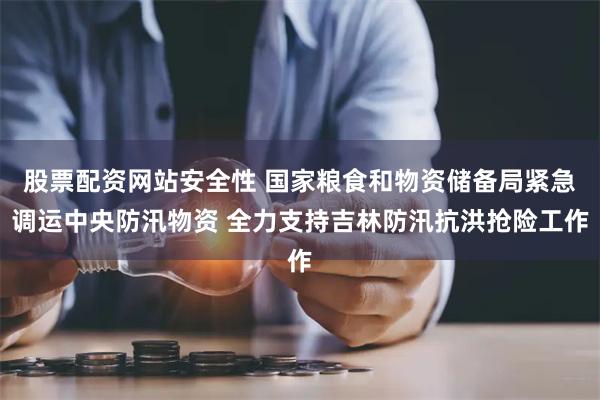 股票配资网站安全性 国家粮食和物资储备局紧急调运中央防汛物资 全力支持吉林防汛抗洪抢险工作