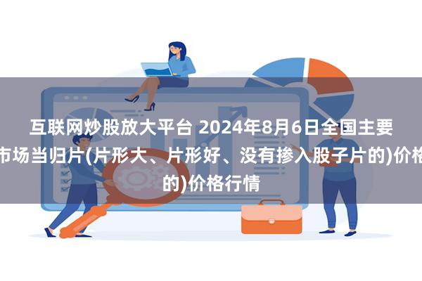 互联网炒股放大平台 2024年8月6日全国主要批发市场当归片(片形大、片形好、没有掺入股子片的)价格行情