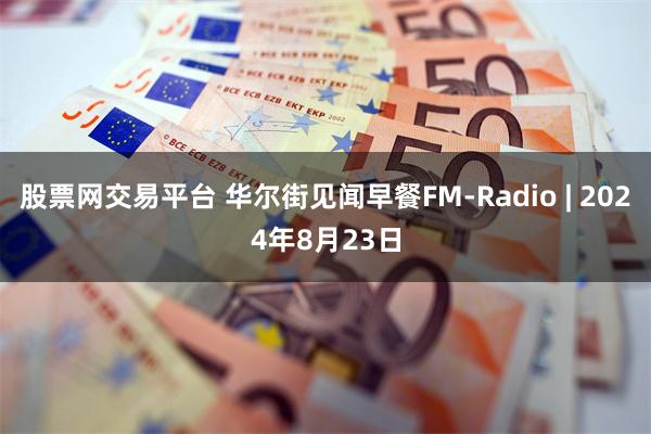 股票网交易平台 华尔街见闻早餐FM-Radio | 2024年8月23日