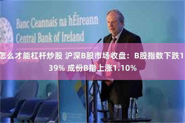 怎么才能杠杆炒股 沪深B股市场收盘：B股指数下跌1.39% 成份B指上涨1.10%