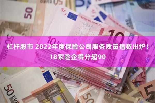 杠杆股市 2022年度保险公司服务质量指数出炉！18家险企得分超90