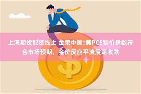 上海期货配资线上 金荣中国:美PCE物价指数符合市场预期，金价反应平淡震荡收跌