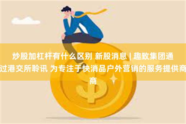 炒股加杠杆有什么区别 新股消息 | 趣致集团通过港交所聆讯 为专注于快消品户外营销的服务提供商