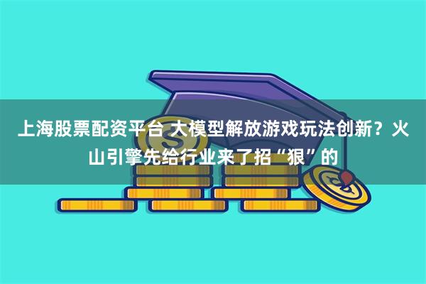 上海股票配资平台 大模型解放游戏玩法创新？火山引擎先给行业来了招“狠”的