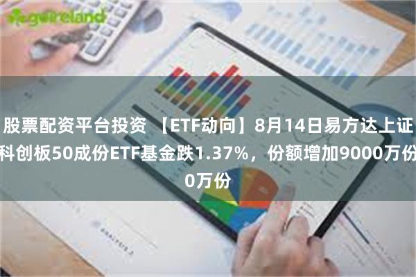 股票配资平台投资 【ETF动向】8月14日易方达上证科创板50成份ETF基金跌1.37%，份额增加9000万份