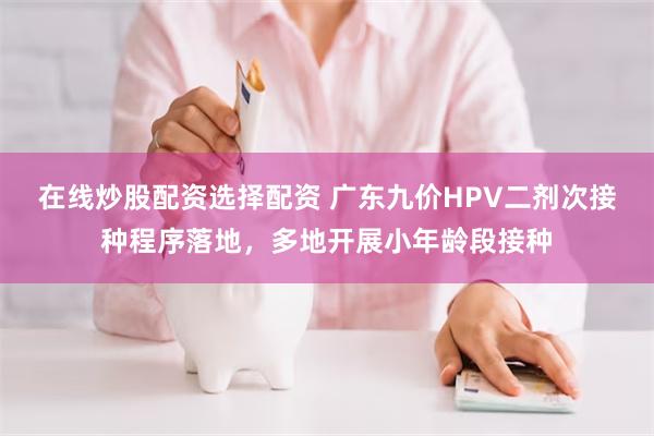 在线炒股配资选择配资 广东九价HPV二剂次接种程序落地，多地开展小年龄段接种