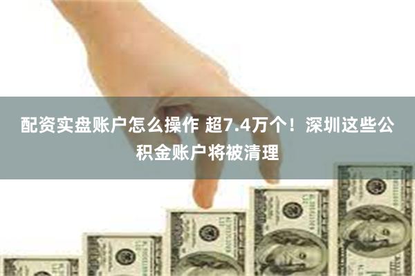 配资实盘账户怎么操作 超7.4万个！深圳这些公积金账户将被清理