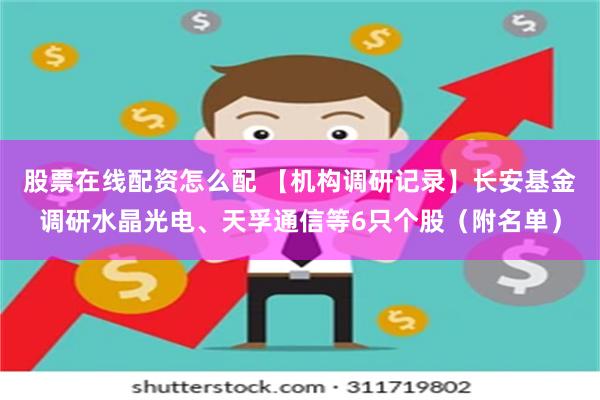 股票在线配资怎么配 【机构调研记录】长安基金调研水晶光电、天孚通信等6只个股（附名单）