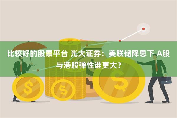 比较好的股票平台 光大证券：美联储降息下 A股与港股弹性谁更大？