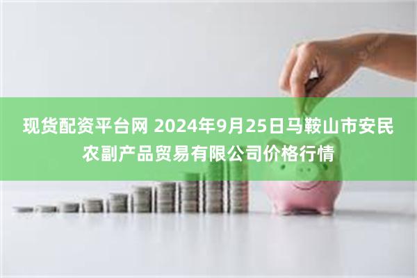 现货配资平台网 2024年9月25日马鞍山市安民农副产品贸易有限公司价格行情