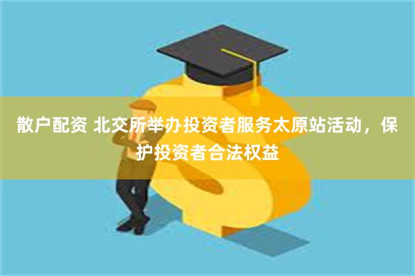 散户配资 北交所举办投资者服务太原站活动，保护投资者合法权益