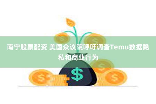 南宁股票配资 美国众议院呼吁调查Temu数据隐私和商业行为