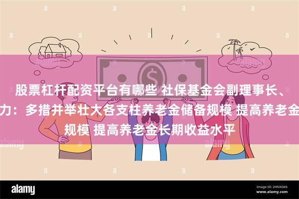 股票杠杆配资平台有哪些 社保基金会副理事长、党组成员武建力：多措并举壮大各支柱养老金储备规模 提高养老金长期收益水平