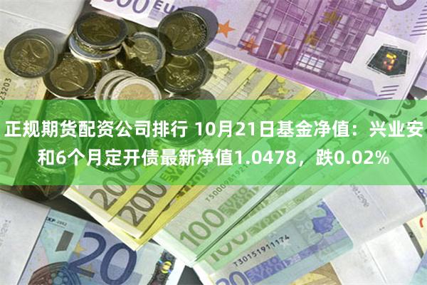 正规期货配资公司排行 10月21日基金净值：兴业安和6个月定开债最新净值1.0478，跌0.02%