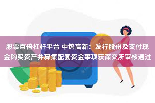 股票百倍杠杆平台 中钨高新：发行股份及支付现金购买资产并募集配套资金事项获深交所审核通过