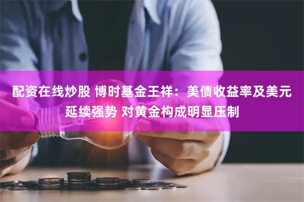 配资在线炒股 博时基金王祥：美债收益率及美元延续强势 对黄金构成明显压制