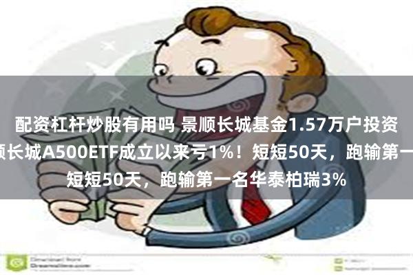 配资杠杆炒股有用吗 景顺长城基金1.57万户投资者很难过！景顺长城A500ETF成立以来亏1%！短短50天，跑输第一名华泰柏瑞3%