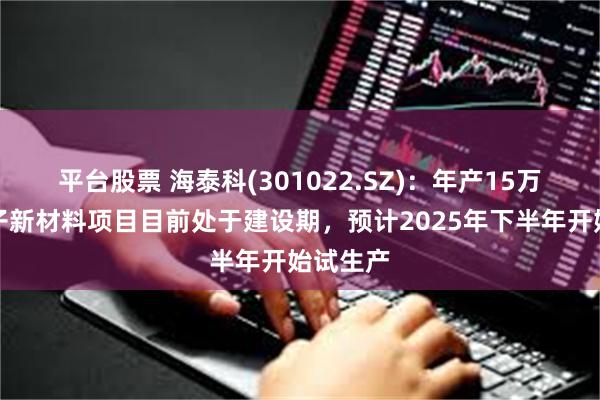 平台股票 海泰科(301022.SZ)：年产15万吨高分子新材料项目目前处于建设期，预计2025年下半年开始试生产