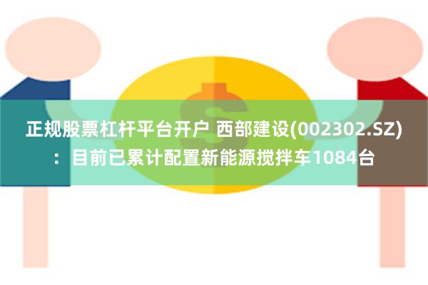 正规股票杠杆平台开户 西部建设(002302.SZ)：目前已累计配置新能源搅拌车1084台