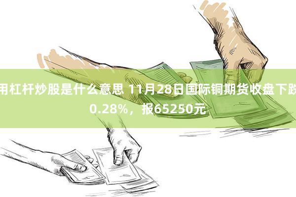 用杠杆炒股是什么意思 11月28日国际铜期货收盘下跌0.28%，报65250元