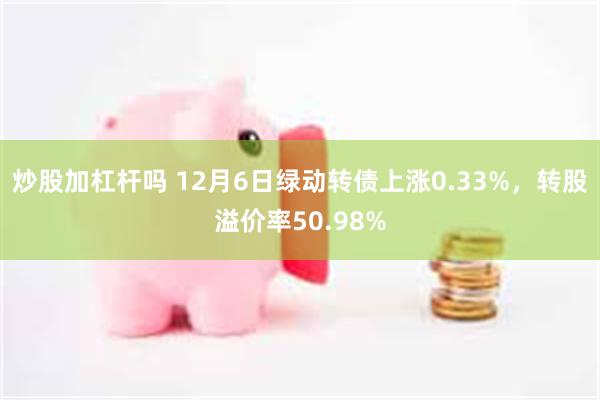 炒股加杠杆吗 12月6日绿动转债上涨0.33%，转股溢价率50.98%