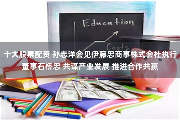 十大股票配资 孙志洋会见伊藤忠商事株式会社执行董事石桥忠 共谋产业发展 推进合作共赢