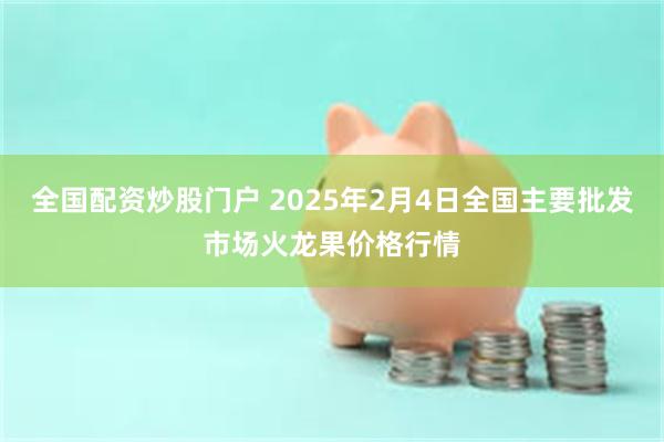 全国配资炒股门户 2025年2月4日全国主要批发市场火龙果价格行情