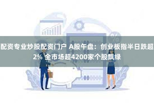 配资专业炒股配资门户 A股午盘：创业板指半日跌超2% 全市场超4200家个股飘绿