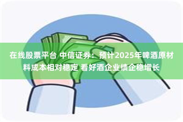在线股票平台 中信证券：预计2025年啤酒原材料成本相对稳定 看好酒企业绩企稳增长